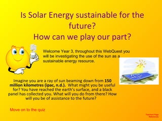 Is Solar Energy sustainable for the future? How can we play our part? Imagine you are a ray of sun beaming down from  150 million kilometres (ipac, n.d.).  What might you be useful for? You have reached the earth’s surface, and a black panel has collected you. What will you do from there? How will you be of assistance to the future?  Teachers Page References Welcome Year 3, throughout this WebQuest you will be investigating the use of the sun as a sustainable energy resource.  Move on to the quiz 