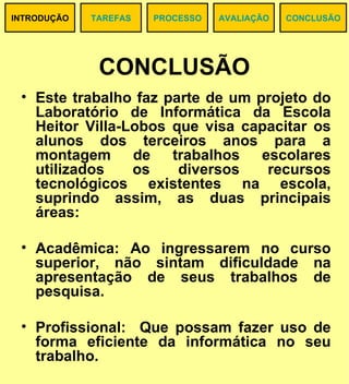 CONCLUSÃO Este trabalho faz parte de um projeto do Laboratório de Informática da Escola Heitor Villa-Lobos que visa capacitar os alunos dos terceiros anos para a montagem de trabalhos escolares utilizados os diversos recursos tecnológicos existentes na escola, suprindo assim, as duas principais áreas: Acadêmica: Ao ingressarem no curso superior, não sintam dificuldade na apresentação de seus trabalhos de pesquisa. Profissional:  Que possam fazer uso de forma eficiente da informática no seu trabalho. TAREFAS CONCLUSÃO PROCESSO AVALIAÇÃO INTRODUÇÃO 
