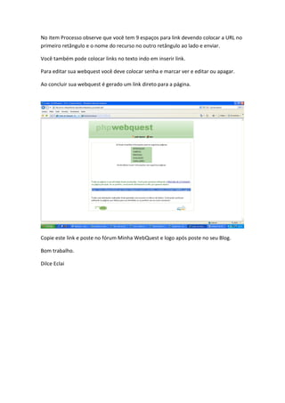 No item Processo observe que você tem 9 espaços para link devendo colocar a URL no
primeiro retângulo e o nome do recurso no outro retângulo ao lado e enviar.

Você também pode colocar links no texto indo em inserir link.

Para editar sua webquest você deve colocar senha e marcar ver e editar ou apagar.

Ao concluir sua webquest é gerado um link direto para a página.




Copie este link e poste no fórum Minha WebQuest e logo após poste no seu Blog.

Bom trabalho.

Dilce Eclai
 