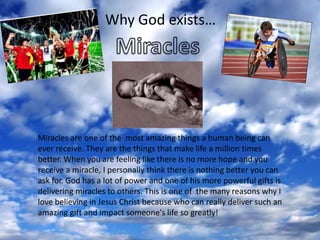 Why God exists… MiraclesMiracles are one of the  most amazing things a human being can ever receive. They are the things that make life a million times better. When you are feeling like there is no more hope and you receive a miracle, I personally think there is nothing better you can ask for. God has a lot of power and one of his more powerful gifts is delivering miracles to others. This is one of  the many reasons why I love believing in Jesus Christ because who can really deliver such an amazing gift and impact someone's life so greatly! 