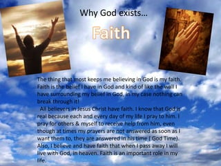     Why God exists…   FaithThe thing that most keeps me believing in God is my faith. Faith is the belief I have in God and kind of like the wall I have surrounding my belief in God, in my case nothing can break through it!   All believers in Jesus Christ have faith. I know that God is real because each and every day of my life I pray to him. I pray for others & myself to receive help from him, even though at times my prayers are not answered as soon as I want them to, they are answered in his time ( God Time). Also, I believe and have faith that when I pass away I will live with God, in heaven. Faith is an important role in my life.
