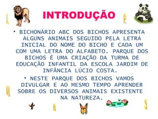 INTRODUÇÃO BICHONÁRIO ABC DOS BICHOS APRESENTA ALGUNS ANIMAIS SEGUIDO PELA LETRA INICIAL DO NOME DO BICHO E CADA UM COM UMA LETRA DO ALFABETO. PARQUE DOS BICHOS É UMA CRIAÇÃO DA TURMA DE EDUCAÇÃO INFANTIL DA ESCOLA JARDIM DE INFÂNCIA LÚCIO COSTA.  NESTE PARQUE DOS BICHOS VAMOS DIVULGAR E AO MESMO TEMPO APRENDER SOBRE OS DIVERSOS ANIMAIS EXISTENTES NA NATUREZA. 