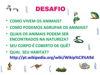 DESAFIO COMO VIVEM OS ANIMAIS? COMO PODEMOS AGRUPAR OS ANIMAIS? QUAIS OS ANIMAIS PODEM SER ENCONTRADOS NA NATUREZA? SEU CORPO É COBERTO DE QUÊ? QUAL  SEU HABITAT?  http://pt.wikipedia.org/wiki/Wikip%C3%A9dia 