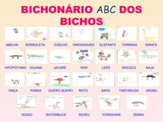 BICHONÁRIO  ABC  DOS BICHOS A BELHA       B ORBOLETA     C OELHO      D INOSSAURO   E LEFANTE    F ORMIGA     G IRAFA H IPOPÓTAMO   I GUANA    J ACARÉ     K IWI      L EÃO     M ACACO   N AJA O NÇA    P ANDA      Q UERO   Q UERO   R ATO      S APO    T ARTARUGA   U RUBU                   V EADO    W ATERBUCK     X EXÉU   Y ORKSHIRE     Z EBRA 