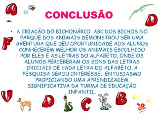 CONCLUSÃO A CRIAÇÃO DO BICHONÁRIO  ABC DOS BICHOS NO PARQUE DOS ANIMAIS DEMONSTROU SER UMA AVENTURA QUE DEU OPORTUNIDADE AOS ALUNOS CONHECEREM MELHOR OS ANIMAIS ESCOLHIDO POR ELES E AS LETRAS DO ALFABETO, ONDE OS ALUNOS PERCEBERAM OS SONS DAS LETRAS INICIAIS DE CADA LETRA DO ALFABETO. A PESQUISA GEROU INTERESSE,  ENTUSIASMO PROPICIANDO UMA APRENDIZAGEM SIGNIFICATIVA DA TURMA DE EDUCAÇÃO INFANTIL. 