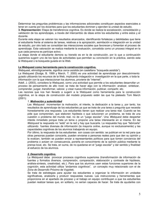 Determinar las preguntas problémicas y las informaciones adicionales constituyen aspectos esenciales a
tener en cuenta por los docentes para que los estudiantes dominen y ejerciten la unidad de estudio.
3. Representación: Etapa de transferencia cognitiva. Es donde se realiza la socialización, consolidación y
validación de los aprendizajes, a través del intercambio de ideas entre los estudiantes y entre estos y el
docente.
Durante esta etapa se valoran los resultados alcanzados, identificando fortalezas y debilidades que tiene
el estudiante frente al sistema de tareas, relativas a la apropiación, asimilación e integración en la unidad
de estudio, por otro lado se consolidan las interacciones sociales que favorecen y fomentan el proceso de
aprendizaje. Esta valoración se realiza mediante la evaluación, concebida como un proceso integral en la
que cada persona es partícipe activo.
La etapa donde el estudiante demora su transito es en la de construcción, por lo que a continuación
queremos sugerir uno de los tipos de actividades que permitan su concreción en la práctica, siendo esta
la Webquest o la búsqueda guiada en la Web.

La Webquest como herramienta para la construcción cognitiva.
Webquest, etimológicamente, significa cerca asistida (en castellano “búsqueda asistida”).
La Webquest (Dodge, B. 1999 y March, T. 2000) es una actividad de aprendizaje por descubrimiento
guiado utilizando los recursos de la Web, implicando indagación e investigación en la que parte, o toda la
información con la que interaccionan los alumnos, proviene de “internet”.
Adell, J. (2003), considera la Webquest, como una actividad que permite a los estudiantes desarrollar un
proceso de pensamiento de alto nivel; se trata de hacer algo con la información: analizar, sintetizar,
comprender, juzgar, transformar, valorar, y crear nueva información, publicar, compartir, etc.
Las razones que nos han llevado a sugerir a la Webquest como herramienta para la construcción
coginitiva, en la etapa de construcción del modelo propuesto están las que ha plateado Tom March
(2001):
         1. Motivación y autenticidad
         Las Webquest incrementan la motivación, el interés, la dedicación a la tarea y, por tanto, los
         resultados de aprendizaje de los estudiantes ya que se trata de una tarea o pregunta que necesita
         honestamente una respuesta. Los estudiantes tienen que realizar una tarea real. Cuando se les
         pide que comprendan, que elaboren hipótesis o que solucionen un problema, se trata de una
         cuestión o problema del mundo real, no de un “juego escolar”. Una Webquest debe despertar
         interés inmediato porque trata un tema o propone una tarea interesante en sí misma. En las
         Webquest la respuesta no “está” en la red y hay que buscarla. La respuesta hay que “fabricarla”
         utilizando fuentes diversas de información (la mayoría online, aunque no exclusivamente) y las
         capacidades cognitivas de los alumnos trabajando en equipo.
         Por último, la respuesta de los estudiantes son cosas con sentido: se publican en la red para que
         otras personas puedan conocerla, pueden enviarse a personas reales para que den su opinión y
         la evalúen, también se pueden enviar a representantes políticos para que tomen conciencia del
         problema o actúen en consecuencia, ponerla en conocimiento de la opinión pública mediante la
         prensa local, etc. Se trata, en suma, de no quedarse en el “juego escolar” y dar sentido y finalidad
         al esfuerzo de los alumnos.

        2. Desarrollo cognitivo.
        La Webquest debe provocar procesos cognitivos superiores (transformación de información de
        fuentes y formatos diversos, comprensión, comparación, elaboración y contraste de hipótesis,
        análisis-síntesis, creatividad, etc.). Para que los alumnos usen estas funciones superiores de la
        cognición, esta actividad utiliza “andamios cognitivos”, un concepto muy relacionado con el de
        Zona de Desarrollo Próximo de Vygotski.
        Se trata de estrategias para ayudar los estudiantes a organizar la información en unidades
        significativas, analizarla y producir respuestas nuevas. Las instrucciones y herramientas que
        proporciona en el apartado de proceso y el trabajo en equipo contribuyen a que los estudiantes
        puedan realizar tareas que, en solitario, no serían capaces de hacer. Se trata de ayudarles con



                                                                                                           5
 