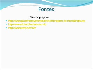   Fontes                Sites de pesquisa http://www.guiadohardware.net/tutoriais/montagem_de_micros/index.asp   http://www.clubedohardware.com.br   http://www.laercio.com.br 
