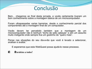 Conclusão Bem... chegamos ao final desta jornada, e vocês certamente tiveram um bom conhecimento sobre a montagem básica de um microcomputador. Foram ultrapassadas varias barreiras, desde o conhecimento parcial dos componentes até a montagem final de um computador. Vocês devem ter percebido também que a montagem de um microcomputador não é nenhum “bicho de sete cabeças” e sim um assunto muito instigante onde sempre fica um gostinho de “quero mais”. Pense nas situações do seu dia-a-dia que você é levado a selecionar, analisar e avaliar.        E esperamos que esta WebQuest possa ajudá-lo nesse processo.      Parabéns a todos! 