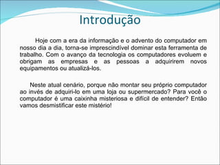 Introdução Hoje com a era da informação e o advento do computador em nosso dia a dia, torna-se imprescindível dominar esta ferramenta de trabalho. Com o avanço da tecnologia os computadores evoluem e obrigam as empresas e as pessoas a adquirirem novos equipamentos ou atualizá-los.        Neste atual cenário, porque não montar seu próprio computador ao invés de adquiri-lo em uma loja ou supermercado? Para você o computador é uma caixinha misteriosa e difícil de entender? Então vamos desmistificar este mistério! 