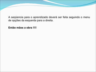 A seqüencia para o aprendizado deverá ser feita seguindo o menu de opções da esquerda para a direita. Então mãos a obra !!!! 