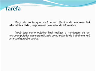 Tarefa Faça de conta que você é um técnico da empresa  HA Informática Ltda ., responsável pelo setor de informática. Você terá como objetivo final realizar a montagem de um microcomputador que será utilizado como estação de trabalho e terá uma configuração básica. 