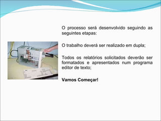O processo será desenvolvido seguindo as seguintes etapas:  O trabalho deverá ser realizado em dupla;  Todos os relatórios solicitados deverão ser formatados e apresentados num programa editor de texto;  Vamos Começar! 