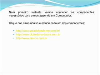 Num primeiro instante vamos conhecer os componentes necessários para a montagem de um Computador. Clique nos Links abaixo e estude cada um dos componentes:   http://www.guiadohardware.com.br/ http://www.clubedohardware.com.br   http://www.laercio.com.br   