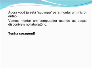 Agora você já está “supimpa” para montar um micro, então... Vamos montar um computador usando as peças disponíveis no laboratório.  Tenha coragem!! 