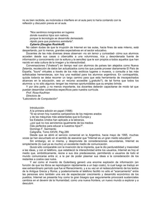 Especialistas de las más diversas áreas, como el diseño, el marketing, la publicidad, la
comercialización y el periodismo, entre otras, han tratado en estos últimos tres años de vertiginoso
y exponencial crecimiento de usuarios conectados, de encontrar los métodos y las formas de atraer
clientes y consecuentemente negocios "vía Red".
       Con objetivos totalmente diferentes, pero no por ello menos deslumbrados ante las enormes
posibilidades que Internet ofrece en cada una de las áreas del saber y el comportamiento humano,
los educadores vemos que ese gran medio de comunicación puede transformarse en un excelente
recurso educativo en tanto y en cuanto existan y se desarrollen los contenidos adecuados. Tal
como ocurrió, haciendo una analogía, con el advenimiento de la computadora y las expectativas de
los docentes en pos del soft educativo, o las aplicaciones de integración curricular.
       Y éste es el gran meollo de la cuestión: así como en Internet (específicamente en la Web)
existe una abrumadora preponderancia de sitios de carácter comercial, dotados de las más
avanzadas herramientas y técnicas de diseño, con personas dedicadas en exclusividad al
mantenimiento y actualización diaria de los usuarios, en contrapartida los sitios web destinados a la
educación son una minoría.
       Si a este panorama le acotamos aquellos que están desarrollados en idioma inglés, los
educadores y alumnos hispanoparlantes veremos que ese "excelente medio de comunicación y
divulgación" del que todos hablan maravillas, es hoy todavía un pálido reflejo de lo que
efectivamente debería ser.
       Por ello, como con toda herramienta que se pone a consideración de los docentes, es
necesario que ellos se capaciten en el empleo de la misma a fin de conocer sus alcances y
limitaciones, pues si de evolución en la educación hablamos, ésto sólo llegará a producirse
efectivamente cuando los docentes se involucren plenamente.




PÁGINA DEL PROFESOR

  ¿Qué son las webquest?

  Una WEBQUEST es una exploración dirigida que basada en presupuestos
  constructivistas, en técnicas de trabajo en grupo por proyectos y en la
  investigación como actividades básicas de aprendizaje, toma recursos de
  internet, para promover el trabajo cooperativo y desarrollar las
  habilidades cognitivas de alto nivel, priorizando la transformación de
  información.

   Su creador es: Bernie Dodge . En una entrevista respondió a preguntas como
  ¿Por qué se desarrollaron las WebQuests?, ¿Qué ventajas tiene su utilización por
  parte de los maestros? y ¿Qué nos reserva el futuro en el campo de la tecnología
  educativa?.
  Además, Dodge compartió sus impresiones sobre la primera vez que aplicó una
  WebQuest: "Disfruté caminando por el salón y ayudando donde era necesario,
  escuchando el zumbido de las conversaciones a medida que los estudiantes
  recolectaban sus anotaciones y trataban de tomar una decisión. Jamás los había
  escuchado hablar sobre los temas de manera tan profunda y multifacética. Esa
  noche me di cuenta que ésta era una forma diferente de enseñar"
 