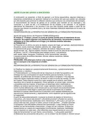 del trabajo. El objetivo será «desnaturalizar» la división femenino/masculino en el
uso de artefactos, máquinas y herramientas. Y, además, tiene el beneficio adicional
de habilitar la identificar los conocimientos, destrezas, habilidades, necesarias para el
manejo de las distintas herramientas
ALTERNATIVA 2:
Solicitar a los integrantes del grupo que nombren objetos, (herramientas, máquinas,
artefactos o utensilios) «típicamente femeninos», «típicamente masculinos» y «neutros».
Registrarlos en tres columnas en un afiche o pizarrón. Se puede variar esta técnica solicitando
que, en lugar de nombrarlos, los escriban en tarjetas que luego fijarán en el frente
en la columna «correspondiente» (por ejemplo, dos de cada categoría). Eso evitará que
los más tímidos sean influidos por el grupo. Luego, pasar directamente al punto c).
105
INCORPORACIÓN DE LA PERSPECTIVA DE GÉNERO EN LA FORMACIÓN PROFESIONAL
Algunos ejemplos de aplicación en el aula Anexo
SOLUCIÓN
El ejercicio permitirá distinguir entre inhibiciones o resistencias de las mujeres al uso de
las máquinas y dificultades reales. Por ejemplo; se podrán identificar aquéllas
máquinas/herramientas a las que por altura o por necesidad de fuerza extrema las
mujeres no podrían acceder. Debería ser un número reducido de instrumentos o de tareas.
Para esos casos puede trabajarse un pacto de colaboración entre el grupo, siempre
atendiendo a no minimizar o reprimir la capacidad femenina.
Se recomienda utilizar como punto de partida la misma actividad sugerida en la Unidad
I (b) del módulo 2: La doble y triple jornada, poniendo énfasis en que cada participante
registre los horarios de sus actividades. Se trata de «agendar» las actividades
realizadas en el hogar. Luego se realiza el volcado para comparar las actividades
de varones y mujeres, con atención al tiempo asignado en cada caso.
Partiendo de los horarios registrados en la tabla, se orientará la actividad hacia tres
aspectos del problema:
1) El valor del tiempo/los tiempos: de la casa, del trabajo, del estudio, mediante preguntas
orientadoras tales como: ¿Vale lo mismo el tiempo de la casa que el tiempo
del trabajo o de la clase?; ¿Valen lo mismo cada uno de esos tiempos para las
mujeres que para los varones? Luego de analizar las diferencias, se puede vincular
esta actividad con la parte c) de la Unidad I (c) del módulo 2: Democratización de
roles. El camino será que se analice de dónde proviene y por qué no son «naturales
», los diferentes modos de valorar los tiempos del hogar, del trabajo y del estudio
para varones y mujeres.
Una alternativa es presentar una situación, por ejemplo, mediante un juego de roles
o la lectura de un caso, del estilo de «Un mundo al revés», presentado en la
Unidad I (d) del módulo 1: Por ejemplo, un varón llega tarde a clase (o al trabajo)
y presenta como excusa que su niño se enfermó y tuvo que esperar la llegada de
su cuñado para poder salir. ¿Qué impacto produce esta situación en el grupo?. En
este caso se pone énfasis en las representaciones sociales acerca de los roles y
responsabilidades,
mientras que en la alternativa 1 se busca indagar más en la visión
subjetiva de cada uno. Ambas alternativas son complementarias.
Problema: Las mujeres llegan tarde con mayor frecuencia que los varones.
¿Por qué ocurre esto?
106
INCORPORACIÓN DE LA PERSPECTIVA DE GÉNERO EN LA FORMACIÓN PROFESIONAL
Algunos ejemplos de aplicación en el aula Anexo
2) Una indagación más en profundidad de las responsabilidades consideradas «exclusivas
» de varones y mujeres, y su relación con la valoración de los distintos tipos de
trabajo (productivo y reproductivo) y, en consecuencia, del tiempo asignado a cada
tipo (se podría agregar el estudio como actividad, y analizar nuevamente diferencias
entre varones y mujeres (Unidad II (a) y (b) del módulo 2: Trabajo reproductivo
y trabajo productivo).
 