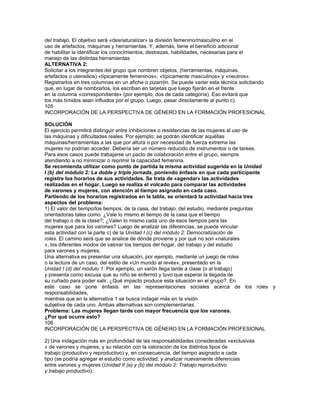 3) La organización del tiempo, las responsabilidades que genera participar en una actividad
formativa o en un trabajo, y el impacto/inconvenientes que nuestras conductas
provocan en el grupo.
¿Qué necesitamos y cómo podemos organizarnos mejor; con qué ayudas podemos
contar o pedir para resolver situaciones imprevistas? Distinguir entre éstas y la rutina
cotidiana, y distinguir entre tolerancia del grupo a lo imprevisto y aceptación del incumplimiento
constante. Como materiales de trabajo y apoyo para este abordaje se
cuenta con el Cuaderno 1: «¿Qué es lo que conozco de mí y del mundo de trabajo?»
del Manual de la Participante1 y con la «Unidad modular 3: Aprendiendo a enfrentar
los problemas» del Módulo de Formación para la Empleabilidad.2
SOLUCIÓN
Luego del abordaje en grupo de esta temática, puede plantearse un pacto de colaboración
entre los/as integrantes según el cual, por un período acotado (y no prorrogable
salvo situaciones de estricta justificación), se autoriza la llegada tarde de, por ejemplo,
10 minutos, a las mujeres para que encuentren la forma de resolver su problema.
Esta estrategia presenta diversos beneficios o ventajas:
a) concientizar al grupo de las barreras y dificultades femeninas y de la necesidad de
cooperación y responsabilidades compartidas en el hogar
b) otorgar racionalidad a las dificultades y transparentizar los comportamientos en el
grupo que no se consideren la posible tolerancia como actitud discrecional
c) impulsar comportamientos grupales de cooperación pero también de responsabilidad
de los integrantes para con el conjunto, especialmente de las mujeres
d) consolidar la coherencia y pertenencia grupal.
1 Programa de Orientación Ocupacional, integrado por 4 Cuadernos, Fundación INFOCAL y página
Mujer, Formación y Trabajo
del sitio web de CINTERFOR/OIT: www.cinterfor.org.uy
2 V. Guzmán, M. Irigoin: Módulos de Formación para la Empleabilidad y la Ciudadanía, 4
volúmenes, Programa FORMUJER,
Cinterfor/OIT, Montevideo, 2000.
107
INCORPORACIÓN DE LA PERSPECTIVA DE GÉNERO EN LA FORMACIÓN PROFESIONAL
Algunos ejemplos de aplicación en el aula Anexo
Se propone tomar como punto de partida la presentación de la Unidad 2 (c) del módulo
4: Acoso Sexual.
a) Presentar un caso que muestre una situación de acoso sexual, pero con cierta ambigüedad,
de modo de producir una discusión en el grupo. Especialmente aptas
son las conductas verbales (bromas dudosas) de naturaleza sexual en la que su autor
debería saber que es ofensiva o inhibitoria para el/la destinatario/a. Los participantes
deberán indicar por qué (o por qué no) se trata de un caso de acoso sexual,
justificando sus opiniones.
b) Analizar juntos qué condiciones hacen que una situación o actitud sea considerada
acoso sexual.
APOYOS PARA ESTA REFLEXIÓN EN EL AULA
Existen diversas definiciones y caracterizaciones que muestran la interferencia de concepciones
sociales –dominantes, o al menos muy extendidas– sobre cuál es la conducta
normal tanto masculina como femenina en sus relaciones mutuas, por lo que muchas
veces los sujetos activos del acoso se sorprenden al saber que su comportamiento
puede ser clasificado como tal. Para su aplicación al aula quizás la que más se ajusta
es la del Código de Conducta Europea (recomendación de la Comisión de Comunidades
Europeas del 27.11.1991 que lo define como discriminación sexual y como conducta
contraria al principio de igualdad. El acoso sexual es la conducta de naturaleza
sexual u otros comportamientos basados en el sexo que afectan a la dignidad de la
mujer y del hombre en el trabajo o en el aula y ello puede incluir comportamientos
físicos, verbales o no verbales indeseados. Sus características relevantes son:
• es indeseado por parte de la persona objeto del mismo,
• corresponde a cada individuo determinar el comportamiento que le
 