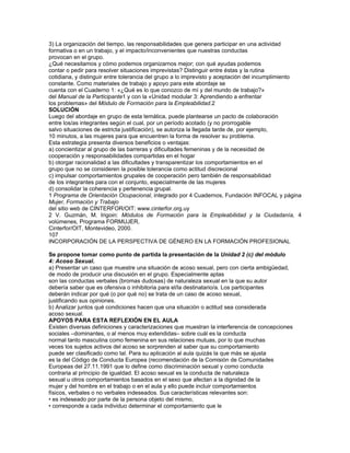 resulta aceptable y el que le resulta ofensivo,
• la atención sexual se convierte en acoso si continúa una vez que la
persona ha indicado que la considera ofensiva
• se distingue del comportamiento amistoso porque es indeseado mientras
que éste es aceptado y mutuo
Problema:
Situaciones de acoso sexual entre el grupo de estudiantes.
108
INCORPORACIÓN DE LA PERSPECTIVA DE GÉNERO EN LA FORMACIÓN PROFESIONAL
Algunos ejemplos de aplicación en el aula Anexo
El acoso no es una conducta patológica y fácilmente reconocible, ni tampoco una
conducta concreta que puede ser aprehendida, evaluada y catalogada sino que se inscribe
en una trama de relaciones donde el desequilibrio de poder entre los sujetos es
normalmente desfavorable para las mujeres.
Se trata de un comportamiento complejo que se manifiesta de diversas formas, directas
o indirectas, de gravedad e intensidad variable, aisladas o continuadas.
• Proposiciones o requerimientos, chistes o bromas
• Comportamientos físicos que, sin llegar a ser abuso o agresión sexual,
suponen vejación para quien los sufre
• Determinadas «decoraciones» del ambiente con exhibición de carteles
o fotos de contenido sexual
Para las mujeres es posible responder en términos de igualdad ante la broma dudosa
pero lo cierto es que actúan como auténticas agresiones verbales y aunque molestan
no siempre son reconocidas como tales. Por otra parte, si la denuncian demasiado
pronto se las acusa de histéricas y pierden credibilidad en adelante y si lo hacen
demasiado tarde, tiene que justificar haber «aguantado más de la cuenta» y, por
tanto, haber legitimado el comportamiento. Es además difícil establecer cuándo se
pasa de la camaradería al abuso o cuándo se está rechazando una relación de reciprocidad,
aunque se intuya que está sustentada en bases falsas por lo que tienden a
callarse ante ofensas leves, incluyendo el uso cotidiano de un lenguaje que infantiliza
y sexualiza.
Si bien los hechos demuestran que también los hombres pueden ser víctimas del acoso,
su posición como grupo es diferente porque les resulta casi imposible verse en el
papel de víctimas y hacen una interpretación muy diferente de la conducta de acoso,
en especial tienden a pensar que sólo un/a docente podría acosarlos porque entre
compañeros el deseo es una manifestación de una actitud normal y sana que puede
ser rechazada por las mujeres si no les interesan aunque consideren que algunos son
«más pesados que otros».
Las reacciones adversas o extremas que se producen cuando se conoce un supuesto
concreto de acoso sexual deben llevar a reflexionar, entre otras cuestiones, sobre las
razones por las que se manifiestan que fundamentalmente refieren a falta de credibilidad
y búsqueda de razones ocultas en la denuncia de la mujer (venganza, rencor,
cálculo, etc.) o a culpabilización de la víctima.
109
INCORPORACIÓN DE LA PERSPECTIVA DE GÉNERO EN LA FORMACIÓN PROFESIONAL
Algunos ejemplos de aplicación en el aula Anexo
SOLUCIÓN
Luego de las reflexiones, referir (si las condiciones del grupo lo admiten) las conclusiones
extraídas al propio grupo e intentar identificar comportamientos ofensivos o
que puedan llegar a derivar en situaciones de acoso y proponer como tarea grupal la
elaboración de una declaración de principios con el propósito de mostrar el compromiso
de todos para eliminar situaciones de este tipo e, incluso, podría proponerse una
pequeña comisión mixta que se encargara de estar atenta y de intervenir persuasivamente
junto a sus compañeros/as involucrados/as.
Si no es posible hacerlo, el docente tendría que intervenir directamente y explicar clara
y directamente a la persona cuyo comportamiento es indeseado que su conducta
 