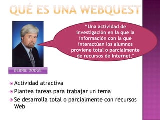 QUÉ ES UNA WEBQUEST“Una actividad de investigación en la que la información con la que interactúan los alumnos proviene total o parcialmente de recursos de Internet."BERNIE DODGEActividad atractivaPlantea tareas para trabajar un temaSe desarrolla total o parcialmente con recursos Web