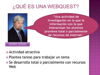 ¿QUÉ ES UNA WEBQUEST?“Una actividad de investigación en la que la información con la que interactúan los alumnos proviene total o parcialmente de recursos de Internet."BERNIE DODGEActividad atractivaPlantea tareas para trabajar un temaSe desarrolla total o parcialmente con recursos Web