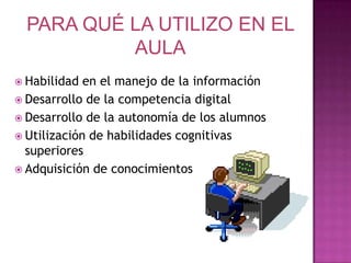 PARA QUÉ LA UTILIZO EN EL AULAHabilidad en el manejo de la informaciónDesarrollo de la competencia digitalDesarrollo de la autonomía de los alumnosUtilización de habilidades cognitivas superioresAdquisición de conocimientos