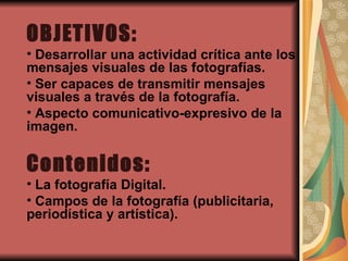 OBJETIVOS: Desarrollar una actividad crítica ante los mensajes visuales de las fotografías. Ser capaces de transmitir mensajes visuales a través de la fotografía. Aspecto comunicativo-expresivo de la imagen. Contenidos: La fotografía Digital. Campos de la fotografía (publicitaria, periodística y artística).