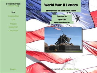 World War II Letters Student Page Title Introduction Task Process Evaluation Conclusion Credits [ Teacher Page ] A WebQuest for 8th Grade Social Studies Designed by Logan Krisl [email_address] Based on a template from  The WebQuest Page 