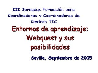 Entornos de aprendizaje: Webquest y sus posibilidades III Jornadas Formación para Coordinadores y Coordinadoras de Centros TIC Sevilla, Septiembre de 2005 