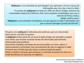 Webquest é uma atividade de aprendizagem que aproveita a imensa riqueza de informações que, dia a dia, cresce na Web.O conceito de webquest foi criado em 1995, por Bernie Dodge, professor da universidade estadual da Califórnia, EUA, como proposta metodológica para usar a Internet de forma criativa.Dodge a define assim:"Webquest é uma atividade investigativa, em que alguma ou toda a informação com que os alunos interagem provém da Internet."Em geral, uma webquest é elaborada pelo professor, para ser solucionada pelos alunos, reunidos em grupos.A webquest sempre parte de um tema (o Egito Antigo, por exemplo) e propõe uma Tarefa, que envolve consultar fontes de informação especialmente selecionadas pelo professor.Essas fontes (também chamadas de recursos) podem ser livros, vídeos, e mesmo pessoas a entrevistar, mas normalmente são sites ou páginas na Web.É comum que a Tarefa exija dos alunos a representação de papéis (faraó, arquiteto, escravo), para promover o contraste de pontos de vista ou a união de esforços em torno de um objetivo.