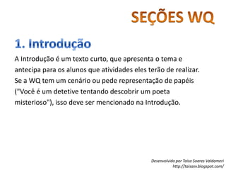 SEÇÕES WQ1. IntroduçãoA Introdução é um texto curto, que apresenta o tema e antecipa para os alunos que atividades eles terão de realizar.Se a WQ tem um cenário ou pede representação de papéis ("Você é um detetive tentando descobrir um poeta misterioso"), isso deve ser mencionado na Introdução.