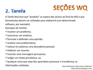 SEÇÕES WQ2. TarefaA Tarefa descreve que “produto” se espera dos alunos ao final da WQ e que ferramentas devem ser utilizadas para elaborá-lo (um determinado software, por exemplo).Exemplos de Tarefas:resolver um problema; 