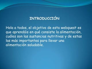 INTRODUCCIÓNHola a todos, el objetivo de esta webquest es que aprendáis en qué consiste la alimentación, cuáles son las sustancias nutritivas y de estas las más importantes para llevar una alimentación saludable.