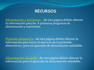 RECURSOSAlimentación y nutrientes  : de esta página debéis obtener la información para las  6 primeras preguntas de alimentación y nutrientes.Pirámide alimenticia : de esta página debéis obtener la información para hacer el ejercicio de la pirámide alimenticia y para un apartado de alimentación saludable.Alimentación saludable : de esta página debéis obtener la información para el apartado de alimentación saludable.