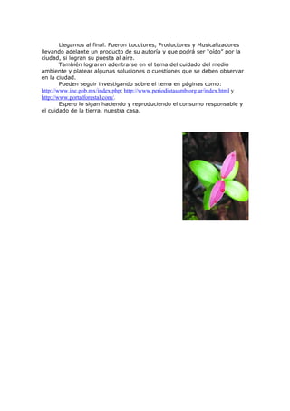 Llegamos al final. Fueron Locutores, Productores y Musicalizadores
llevando adelante un producto de su autoría y que podrá ser “oído” por la
ciudad, si logran su puesta al aire.
       También lograron adentrarse en el tema del cuidado del medio
ambiente y platear algunas soluciones o cuestiones que se deben observar
en la ciudad.
       Pueden seguir investigando sobre el tema en páginas como:
http://www.ine.gob.mx/index.php; http://www.periodistasamb.org.ar/index.html y
http://www.portalforestal.com/.
       Espero lo sigan haciendo y reproduciendo el consumo responsable y
el cuidado de la tierra, nuestra casa.
 