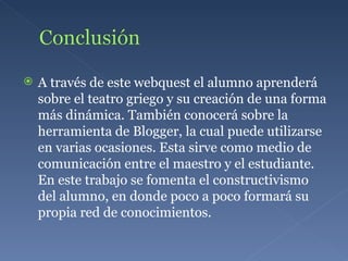A través de este webquest el alumno aprenderá sobre el teatro griego y su creación de una forma más dinámica. También conocerá sobre la herramienta de Blogger, la cual puede utilizarse en varias ocasiones. Esta sirve como medio de comunicación entre el maestro y el estudiante. En este trabajo se fomenta el constructivismo del alumno, en donde poco a poco formará su propia red de conocimientos. 