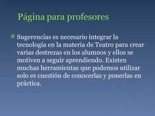 Sugerencias es necesario integrar la tecnología en la materia de Teatro para crear varias destrezas en los alumnos y ellos se motiven a seguir aprendiendo. Existen muchas herramientas que podemos utilizar solo es cuestión de conocerlas y ponerlas en práctica. 