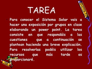 TAREA Para conocer el Sistema Solar vais a hacer una exposición por grupos en clase elaborando un power point. La tarea consiste en que respondáis a las cuestiones  que a continuación se plantean haciendo una breve explicación. Para resolverlas podéis utilizar los recursos que más tarde os proporcionaré. 