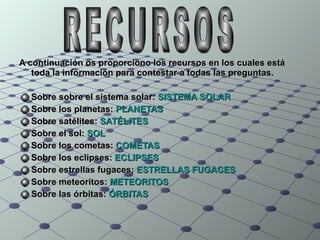 A continuación os proporciono los recursos en los cuales está toda la información para contestar a todas las preguntas. Sobre sobre el sistema solar:  SISTEMA SOLAR Sobre los planetas:  PLANETAS Sobre satélites:  SATÉLITES Sobre el sol:  SOL Sobre los cometas:  COMETAS Sobre los eclipses:  ECLIPSES Sobre estrellas fugaces:  ESTRELLAS FUGACES Sobre meteoritos:  METEORITOS Sobre las órbitas:  ÓRBITAS RECURSOS 