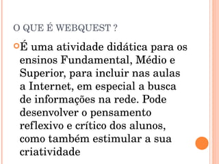 O QUE É WEBQUEST ? É uma atividade didática para os ensinos Fundamental, Médio e Superior, para incluir nas aulas a Internet, em especial a busca de informações na rede. Pode desenvolver o pensamento reflexivo e crítico dos alunos, como também estimular a sua criatividade 
