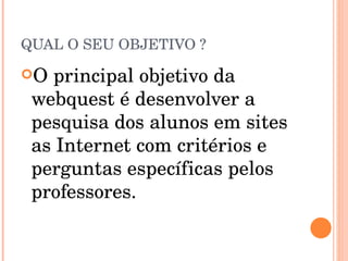 QUAL O SEU OBJETIVO ? O principal objetivo da webquest é desenvolver a pesquisa dos alunos em sites as Internet com critérios e perguntas específicas pelos professores. 
