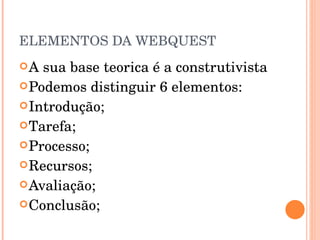 ELEMENTOS DA WEBQUEST A sua base teorica é a construtivista Podemos distinguir 6 elementos: Introdução; Tarefa; Processo; Recursos; Avaliação; Conclusão; 