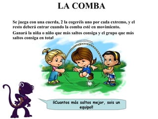 LA COMBA Se juega con una cuerda, 2 la cogeréis uno por cada extremo, y el resto deberá entrar cuando la comba esté en movimiento. Ganará la niña o niño que más saltos consiga y el grupo que más saltos consiga en total. ¡¡Cuantos más saltos mejor, sois un equipo!! 