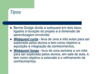TiposBernie Dodge divide a webquest em dois tipos, ligados à duração do projeto e à dimensão de aprendizagem envolvida:Webquest curta - leva de uma a três aulas para ser explorada pelos alunos e tem como objetivo a aquisição e integração de conhecimentos.Webquest longa - leva de uma semana a um mês para ser explorada pelos alunos, em sala de aula, e tem como objetivo a extensão e o refinamento de conhecimentos.