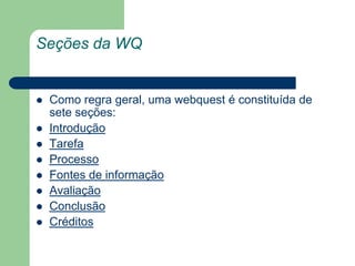 Seções da WQComo regra geral, uma webquest é constituída de sete seções:IntroduçãoTarefaProcessoFontes de informaçãoAvaliaçãoConclusãoCréditos