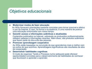 Objetivos educacionaisModernizar modos de fazer educação     As WQs fornecem orientações bastante concretas para tornar possível e efetivo o uso da Internet. E isso, na forma e na essência, é uma maneira de praticar uma educação sintonizada com nosso tempo.Garantir acesso a informações autênticas e atualizadas      Conteúdos publicados na Internet, sobretudo os produzidos profissionalmente, refletem saberes e informações recentes. Além disso, são produtos autênticos que fazem parte do dia-a-dia das pessoas.Promover aprendizagem cooperativa	As WQs estão baseadas na convicção de que aprendemos mais e melhor com os outros do que sozinhos. Aprendizagens significativas são resultados de atos de cooperação.Desenvolver habilidades cognitivas	O modo de organizar Tarefa e Processo numa webquest pode oferecer oportunidades concretas para o desenvolvimento de habilidades do conhecer que favorecem o aprender a aprender.