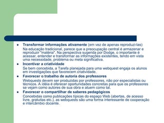 Transformar informações ativamente (em vez de apenas reproduzi-las)	Na educação tradicional, parece que a preocupação central é armazenar e reproduzir "matéria". Na perspectiva sugerida por Dodge, o importante é acessar, entender e transformar as informações existentes, tendo em vista uma necessidade, problema ou meta significativa.Incentivar a criatividade	Se bem concebida, a Tarefa planejada para uma webquest engaja os alunos em investigações que favorecem criatividade.Favorecer o trabalho de autoria dos professores	Webquests devem ser produzidas por professores, não por especialistas ou técnicos. A ídéia é oferecer oportunidades concretas para que os professores se vejam como autores de sua obra e atuem como tal.Favorecer o compartilhar de saberes pedagógicos	Concebidas como publicações típicas do espaço Web (abertas, de acesso livre, gratuitas etc.), as webquests são uma forma interessante de cooperação e intercâmbio docente.