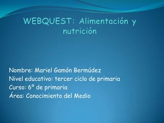 WEBQUEST: Alimentación y nutrición Nombre: Mariel Gamón Bermúdez Nivel educativo: tercer ciclo de primaria Curso: 6º de primaria Área: Conocimiento del Medio 
