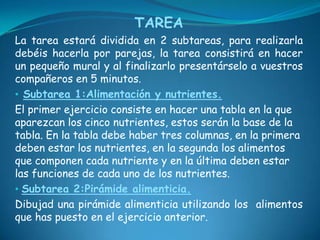 TAREALa tarea estará dividida en 2 subtareas, para realizarla debéis hacerla por parejas, la tarea consistirá en hacer un pequeño mural y al finalizarlo presentárselo a vuestros compañeros en 5 minutos.Subtarea 1:Alimentación y nutrientes.El primer ejercicio consiste en hacer una tabla en la que aparezcan los cinco nutrientes, estos serán la base de la tabla. En la tabla debe haber tres columnas, en la primera deben estar los nutrientes, en la segunda los alimentos que componen cada nutriente y en la última deben estar las funciones de cada uno de los nutrientes. Subtarea 2:Pirámide alimenticia.Dibujad una pirámide alimenticia utilizando los  alimentos que has puesto en el ejercicio anterior. 