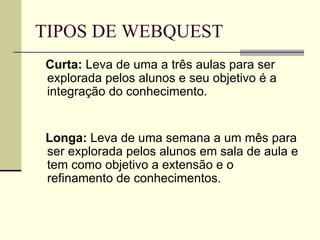 TIPOS DE WEBQUEST Curta:  Leva de uma a três aulas para ser explorada pelos alunos e seu objetivo é a integração do conhecimento. Longa:  Leva de uma semana a um mês para ser explorada pelos alunos em sala de aula e tem como objetivo a extensão e o refinamento de conhecimentos. 