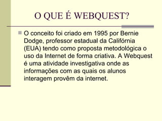 O QUE É WEBQUEST? O conceito foi criado em 1995 por Bernie Dodge, professor estadual da Califórnia (EUA) tendo como proposta metodológica o uso da Internet de forma criativa. A Webquest é uma atividade investigativa onde as informações com as quais os alunos interagem provêm da internet.  